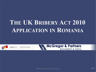 THE UK BRIBERY ACT 2010 
APPLICATION IN ROMANIA 
BRCC Evening Briefing– 25 June 2014 
1/13  
