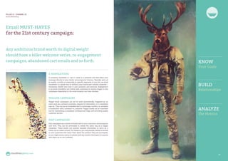 20 2121
Email MUST-HAVES
for the 21st century campaign:
Any ambitious brand worth its digital weight
should have a killer welcome series, re-engagement
campaigns, abandoned cart emails and so forth.
E-NEWSLETTERS
A company newsletter or ‘opt in’ email is a powerful tool that takes your
message directly to your clients’ and prospects’ inboxes. Typically sent out
bi-weekly, monthly or seasonally to specific segments of your list, an email
newsletter is a great way to reinforce your brand and industry expertise –
increasing interest and trust in your products and services. Engagement
in an email newsletter can further lead customers to receive trigger or drip
campaigns depending on the email program you have devised.
TRIGGER CAMPAIGNS
Trigger email campaigns are set to send automatically, triggered by an
event such as a product purchase, request for information, or a newsletter
sign up. They can be an invaluable tool to encourage, confirm, or complete
a transaction with a prospect or customer. Trigger emails are an important
tool for maintaining a consistent, professional image, and providing quality
customer service.
DRIP CAMPAIGNS
Drip campaigns are a series of emails sent to your customers and prospects
over time. They can be automated to initiate the same way as a trigger
campaign. These emails can provide valuable information or serve as a
follow-up to a sales contact. For instance, you may provide a series of emails
to new customers that teach them about the product they just purchased,
or you might send a series of articles with key market information to anyone
who signs up on your website.
PILLAR III - CHANNEL 03
Email Marketing
cloudlineagency.com
KNOW
Your Goals
BUILD
Relationships
ANALYZE
The Metrics
 