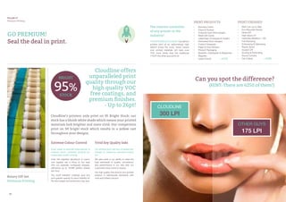 24 25
Cloudline’s printers only print on 95 Bright Stock; our
stock has a bluish white shade which means your printed
materials look brighter and more vivid. Our competitors
print on 90 bright stock which results in a yellow cast
throughout your designs.
Every sheet is scanned automatically &
instantly colour corrected, bringing you
impeccable quality printing.
Even the slightest deviations in colour
and register are a thing of the past
with our specially configured presses,
delivering up to 18,000 perfect sheets
per hour.
Our scuff resistant coatings give any
print greater opacity & colour stability for
life-like images and enhanced crisp text.
Our printers print with soy-oil based inks
instead of traditional petroleum-based
ink.
We take pride in our ability to meet the
high standards of quality, consistency
and performance in our inks that our
customers have come to expect.
Our high quality inks ensure your printed
product is reproduced flawlessly with
vivid and briliant colours.
Rotary Off-Set
Premium Printing
Extreme Colour Control Vivid Soy Quality Inks
Cloudline offers
unparalleled print
quality through our
high quality VOC
free coatings, and
premium finishes.
- Up to 26pt!
GO PREMIUM!
Seal the deal in print.
PILLAR IV
Premium Printing
•	 Business Cards
•	 Flyers & Posters
•	 Financial Card Technologies
•	 Retail Gift Cards
•	 Letterhead, Envelopes & Folders
•	 Perforated Door Hangers
•	 Custom Notepads
•	 Paper & Vinyl Stickers
•	 Product Packaging
•	 Booklets, Catalogues & Magazines
•	 Magnets
•	 Large Format		 + MORE
•	 Matt Lam up to 26pt
•	 Eco Recycled Stocks
•	 Gloss AQ
•	 High Gloss UV
•	 Unlimited Metallics + AQ
•	 Foil Stamping
•	 Embossing & Debossing
•	 Plastic Stock
•	 Scratch Off
•	 Scoring & Perforating
•	 Round Corners
•	 Die Cutting		 + MORE
The clearest resolution
of any printer in the
industry!
THEDIFFERENCEISCLEAR: Cloudline’s
printers print at an astoundingly high
300LPI (Lines Per Inch), which means
your printed materials will have over
75% more clarity than the traditional
175LPI the other guys print at.
PRINT PRODUCTS PRINT FINISHES
Can you spot the difference?
(HINT: There are 6250 of them!)
OTHER GUYS
175 LPI
CLOUDLINE
300 LPI
95%
BRIGHT
STOCK
 