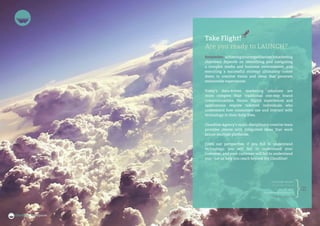26 27
cloudlineagency.com
Take Flight!
Are you ready to LAUNCH?
Remember, achievingyourorganization’smarketing
objectives depends on identifying and navigating
a complex media and business environment; and
executing a successful strategy ultimately comes
down to creative vision and ideas that generate
memorable experiences.
Today’s data-driven marketing solutions are
more complex than traditional one-way brand
communications. Hence, digital experiences and
applications require talented individuals who
understand how consumers use and interact with
technology in their daily lives.
Cloudline Agency’s multi-disciplinary creative team
provides clients with integrated ideas that work
across multiple platforms.
From our perspective, if you fail to understand
technology, you will fail to understand your
customer, and your customer will fail to understand
you – Let us help you reach beyond the Cloudline!
CLOUDLINE AGENCY
Toronto Brand House
+1 416 300 6373
launch@cloudlineagency.com
cloudlineagency.com
 