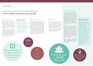 14 1515
59% of consumers use
Google every month
to find a reputable,
local business.
SEO leads have
a 14.6%
close rate
93%
65%
Search Engines provide targeted traffic;
‘niche’ people looking for your goods!
SEM / SEO / PPC
WHAT DOES IT ALL MEAN?
SEM stands for ‘Search Engine
Marketing’. There are many aspects
of SEM that boil down to two
categories: Organic and Paid. Organic
rankings come from ‘Search Engine
Optimization’ (SEO) strategies, while
paid results are achieved through
‘Pay Per Click’ (PPC) campaigns.
Performed in conjunction, these
techniques help to skyrocket your
visibility in search listings.
SEO - THE ORGANIC METHOD
SEO (Search Engine Optimization) is the
practice of improving and promoting your
web properties – websites, landing pages
and blogs – in order to increase the number
of relevant visitors you receive from search
engines. High rankings in organic search
listings come from building great sites,
‘optimizing’ the code and copy, and posting
dynamic content to authority channels
such as social media properties and blogs
that already have extremely high traffic.
The Internet is becoming increasingly
competitive, and those who perform SEO
will succeed in having their content placed
where searchers will readily find it.
The Realm of Search
Targeted visitors to a website can
provide publicity, revenue and
exposure like no other channel of
marketing. Investing in ‘Search Engine
Marketing’ strategies can have an
exceptional rate of return compared
to other modalities of marketing and
promotion.
Although other types of traffic can
generate visits to your website, the
majority of web traffic is driven by the
major commercial search engines –
Google, Yahoo! and Bing. This is true
whether your site provides content,
services, products, information or
anything in between.
PPC - THE PAID ADS
In conjunction with your organic efforts,
PPC (Pay Per Click) advertisements -
which focus on keywords and phrases
related to your business - can further
strengthen your search rank and increase
click-throughs from an audience that is
hungry for what you are offering.
The best channels we recommend
for PPC are ‘Google AdWords’ and
‘Facebook Engagement Ads’.
A Glance at SEO Today
Once upon a time, “the old SEO” ruled
the website marketing world. This was
during the early, pioneering days of
online marketing – before it was typical
for a small business to have a website
and long before your grandmother had
an online presence that could rival a
teenager. The old SEO strategy centered
around one primary factor; link building.
Today, however, link building as a direct
SEO tactic is pretty well dead. The fact
is, search engines like Google have
found smarter ways to measure the
popularity of your website – it’s called
social media.
The fact that social media is critical to
your online presence as well as your
search engine ranking can sometimes
be a tough pill for business owners to
swallow. It can be a difficult marketing
strategy to measure, and it can seem like
a strange way to grow your business.
But the days of easily measuring your
SEO strategy are long gone. It’s no
longer about building X amount of links
and creating Y amount of optimized
content pages on your website. These
old approaches to getting search engine
attention are very static.
The new strategy is about being
dynamic, engaged, and interactive
within your marketplace. Social media is
pretty well the only place you can truly
make that happen.
PILLAR III | CHANNEL 01
Search Engine Marketing (SEO + PPC)
SEO + Social Media
Social Media is one
of the most powerful
ways to achieve
high organic SEO
rankings. It has also
become the standard
way for customers to
check on how active
your business is. A
weak social media
presence leaves your
business vulnerable
to the risk of being
perceived as cold,
impersonal, and
archaic.
93% of online
experiences begin with
a Search Engine.
Google Ads account for 64.6% of
clicks for high commercial intent
keyword searches. 48% of users say that if they
arrive on a business site that isn’t
working well on mobile, they take
it as an indication of the
business simply
not caring.
 