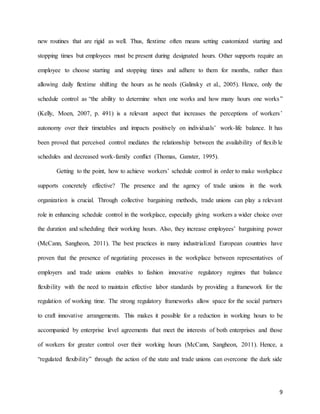9
new routines that are rigid as well. Thus, flextime often means setting customized starting and
stopping times but employees must be present during designated hours. Other supports require an
employee to choose starting and stopping times and adhere to them for months, rather than
allowing daily flextime shifting the hours as he needs (Galinsky et al., 2005). Hence, only the
schedule control as “the ability to determine when one works and how many hours one works”
(Kelly, Moen, 2007, p. 491) is a relevant aspect that increases the perceptions of workers’
autonomy over their timetables and impacts positively on individuals’ work-life balance. It has
been proved that perceived control mediates the relationship between the availability of flexib le
schedules and decreased work-family conflict (Thomas, Ganster, 1995).
Getting to the point, how to achieve workers’ schedule control in order to make workplace
supports concretely effective? The presence and the agency of trade unions in the work
organization is crucial. Through collective bargaining methods, trade unions can play a relevant
role in enhancing schedule control in the workplace, especially giving workers a wider choice over
the duration and scheduling their working hours. Also, they increase employees’ bargaining power
(McCann, Sangheon, 2011). The best practices in many industrialized European countries have
proven that the presence of negotiating processes in the workplace between representatives of
employers and trade unions enables to fashion innovative regulatory regimes that balance
flexibility with the need to maintain effective labor standards by providing a framework for the
regulation of working time. The strong regulatory frameworks allow space for the social partners
to craft innovative arrangements. This makes it possible for a reduction in working hours to be
accompanied by enterprise level agreements that meet the interests of both enterprises and those
of workers for greater control over their working hours (McCann, Sangheon, 2011). Hence, a
“regulated flexibility” through the action of the state and trade unions can overcome the dark side
 