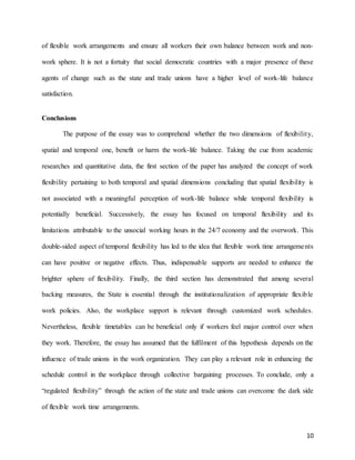 10
of flexible work arrangements and ensure all workers their own balance between work and non-
work sphere. It is not a fortuity that social democratic countries with a major presence of these
agents of change such as the state and trade unions have a higher level of work-life balance
satisfaction.
Conclusions
The purpose of the essay was to comprehend whether the two dimensions of flexibility,
spatial and temporal one, benefit or harm the work-life balance. Taking the cue from academic
researches and quantitative data, the first section of the paper has analyzed the concept of work
flexibility pertaining to both temporal and spatial dimensions concluding that spatial flexibility is
not associated with a meaningful perception of work-life balance while temporal flexibility is
potentially beneficial. Successively, the essay has focused on temporal flexibility and its
limitations attributable to the unsocial working hours in the 24/7 economy and the overwork. This
double-sided aspect of temporal flexibility has led to the idea that flexible work time arrangements
can have positive or negative effects. Thus, indispensable supports are needed to enhance the
brighter sphere of flexibility. Finally, the third section has demonstrated that among several
backing measures, the State is essential through the institutionalization of appropriate flexible
work policies. Also, the workplace support is relevant through customized work schedules.
Nevertheless, flexible timetables can be beneficial only if workers feel major control over when
they work. Therefore, the essay has assumed that the fulfilment of this hypothesis depends on the
influence of trade unions in the work organization. They can play a relevant role in enhancing the
schedule control in the workplace through collective bargaining processes. To conclude, only a
“regulated flexibility” through the action of the state and trade unions can overcome the dark side
of flexible work time arrangements.
 