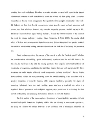 2
working times and workplaces. Therefore, a growing attention occurred with regard to the impact
of these new contours of work on individuals’ work-life balance and their quality of life. Academic
researches on flexible work arrangements have pointed out the complex relationship with work-
life balance. At their best, flexible arrangements might provide major workers’ autonomy and
control over their schedules, however, they can also jeopardize personal, familial and social life.
Flexibility does not always equal “family-friendly”. It could be both the solution or the cause of
the work-life balance deficiency (Anttila, Oinas, Tammelin, & Nätti, 2015). The double-sided
effect of flexible work arrangements depends on the way they are interpreted in a specific political
environment and whether backing measures to overcome the dark side of flexibility are present or
not.
Based on these premises, the purpose of the essay is to solve the “hamletic doubt” whether
the two dimensions of flexibility, spatial and temporal, benefit or harm the work-life balance. To
this end, the paper lies on the table the ensuing questions: how temporal and spatial flexibility of
work in the new economy are affecting the individual balance between work and private life? How
to manage the major impacts of flexible work arrangements on living conditions? Taking the cue
from academic studies, the essay reasonably states that spatial flexibility is not associated with a
positive perception of work-life balance, while temporal flexibility, especially the degree of
autonomy individuals have over their working hours, can have a beneficial role when it is
regulated. Hence, government and workplace supports play a pivotal role in moderating the dark
aspects of flexibility and enhancing its beneficial impacts on work-life balance.
The first section of the paper analyzes the concept of work flexibility pertaining to both
temporal and spatial dimensions. Exploring official data and referring to some work experiences,
the essay will assume that spatial flexibility is not associated with a meaningful perception of
 