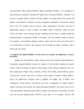 3
work-life balance while, temporal flexibility might be potentially beneficial. As a consequence of
these preliminary conclusions, the paper will mainly focus on temporal flexibility. Although it can
be seen as a possible solution to balance work-life conflicts, the second section of the research will
illustrate some limitations of flexible work time arrangements attributable to the unsocial working
hours in the 24/7 economy and the overwork. These considerations will lead to the idea of
indispensable supports in order to enhance the brighter sphere of flexibility. Hence, the third
section will analyze several backing measures concluding that the State is essential through the
institutionalization of appropriate flexible work policies. Also, the workplace support is relevant
if it customizes work schedules enhancing workers’ control. Here, the crucial role of trade unions
in the achievement of workers’ time autonomy will be brought up. Finally, conclusions will be
drawn in the last section.
1. Temporal and spatial flexibility of work in the new economy: the implications on work-
life balance
Dealing with work flexibility means analyzing both its time and place-related dimensions.
In particular, temporal flexibility concerns the variation of work schedules including the number
of hours worked, the timing, the intensity and the degree of time autonomy individuals have over
their working hours (Anttila, Oinas, Tammelin, & Nätti, 2015). While, spatial flexibility pertains
to the practice of remote work such as working at home, mobile or nomadic working (Sullivan,
2012). The public-based perception tends to highlight the brighter side of flexible work
arrangements. “Work whenever and wherever you want” is emphasized as a “family friendly”
solution based upon the assertions that spatial and temporal flexibility will increase time for non-
work responsibilities improving people ability to organize their daily life to successfully meet both
work and non-work demand (lecture 2016/01/13, class video: 9 to 5 no longer). However, this
 
