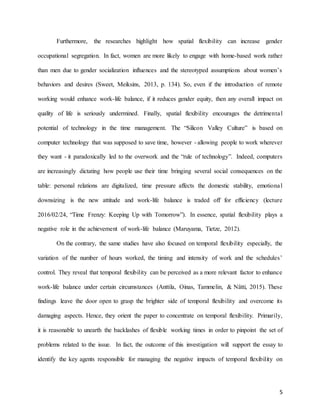 5
Furthermore, the researches highlight how spatial flexibility can increase gender
occupational segregation. In fact, women are more likely to engage with home-based work rather
than men due to gender socialization influences and the stereotyped assumptions about women’s
behaviors and desires (Sweet, Meiksins, 2013, p. 134). So, even if the introduction of remote
working would enhance work-life balance, if it reduces gender equity, then any overall impact on
quality of life is seriously undermined. Finally, spatial flexibility encourages the detrimental
potential of technology in the time management. The “Silicon Valley Culture” is based on
computer technology that was supposed to save time, however - allowing people to work wherever
they want - it paradoxically led to the overwork and the “rule of technology”. Indeed, computers
are increasingly dictating how people use their time bringing several social consequences on the
table: personal relations are digitalized, time pressure affects the domestic stability, emotional
downsizing is the new attitude and work-life balance is traded off for efficiency (lecture
2016/02/24, “Time Frenzy: Keeping Up with Tomorrow”). In essence, spatial flexibility plays a
negative role in the achievement of work-life balance (Maruyama, Tietze, 2012).
On the contrary, the same studies have also focused on temporal flexibility especially, the
variation of the number of hours worked, the timing and intensity of work and the schedules’
control. They reveal that temporal flexibility can be perceived as a more relevant factor to enhance
work-life balance under certain circumstances (Anttila, Oinas, Tammelin, & Nätti, 2015). These
findings leave the door open to grasp the brighter side of temporal flexibility and overcome its
damaging aspects. Hence, they orient the paper to concentrate on temporal flexibility. Primarily,
it is reasonable to unearth the backlashes of flexible working times in order to pinpoint the set of
problems related to the issue. In fact, the outcome of this investigation will support the essay to
identify the key agents responsible for managing the negative impacts of temporal flexibility on
 
