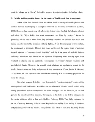 6
work-life balance and to “dig up” the feasible measures in order to stimulate the brighter effects.
2. Unsocial and long working hours: the backlashes of flexible work time arrangements
Flexible work time schedules could be valuable tools for easing the chronic pressure and
conflicts imposed by attempting to accomplish both work and non-work responsibilities (Golden,
2001). However, they present some side effects that obstruct rather than help the balancing of work
and private life. When flexible time work arrangements are driven by employers’ interest in
promoting efficient use of human labor, they encourage overtime and unsocial work hours that
merely serve the need of the companies (Chung, Tijdens, 2013). The emergence of new markets,
the requirement to coordinate different time zones and to meet the various times of customer
demand stimulate a “company-oriented flexibility” and this is the cause of work-life balance
deficiency. Researches have shown that the expansion of operating hours, working nights or on
weekends is stressful and has detrimental consequences on workers’ physical conditions and
psychological health. Moreover, the unsocial work schedules are significantly related to the
conflict between work and family and problem in time management (Costa, Sarton, & Akersted,
2006). Hence, the “free capitalistic use” of work time flexibility in a 24/7 economy prejudiced the
work-life balance.
Also, when temporal flexibility - even if theoretically “employee-oriented” - arises within
an unregulated work environment, it stimulates the risk of workers’ burnout. Indeed, a recent study
among professional workers demonstrates that when employees feel the threats of job loss and
perceive the lack of supportive measures, they respond to the ability to use flexible arrangements
by exerting additional effort in their work (Kelliher, Anderson, 2008). Thus, higher autonomy in
the use of working hours may be linked to the lengthening of working hours leading to overwork
and prejudicing the work-life balance. This particular side effect of work time flexibility recalls
 