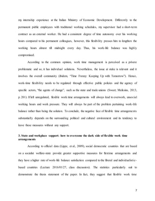 7
my internship experience at the Italian Ministry of Economic Development. Differently to the
permanent public employees with traditional working schedules, my supervisor had a short-term
contract as an external worker. He had a consistent degree of time autonomy over his working
hours compared to his permanent colleagues, however, this flexibility presses him to lengthen the
working hours almost till midnight every day. Thus, his work-life balance was highly
compromised.
According to the common opinion, work time management is perceived as a private
problematic and so, it has individual solutions. Nevertheless, the issue at stake is relevant and it
involves the overall community (ibidem, “Time Frenzy: Keeping Up with Tomorrow”). Hence,
work-time flexibility needs to be regulated through effective public policies and the agency of
specific actors, “the agents of change”, such as the state and trade unions (Sweet; Meiksins, 2013,
p. 201). If left unregulated, flexible work time arrangements will always lead to overwork, unsocial
working hours and work pressure. They will always be part of the problem pertaining work-life
balance rather than being the solution. To conclude, the negative face of flexible time arrangements
substantially depends on the surrounding political and cultural environment and its tendency to
leave these measures without any support.
3. State and workplace support: how to overcome the dark side of flexible work time
arrangements
According to official data (Lippe, et al., 2009), social democratic countries that are based
on a socialist welfare-state provide greater supportive measures for flextime arrangements and
they have a higher rate of work-life balance satisfaction compared to the liberal and individualistic-
based countries (Lecture 2016/01/27, class discussion). The statistics particularly suit to
demonstrate the thesis statement of the paper. In fact, they suggest that flexible work time
 