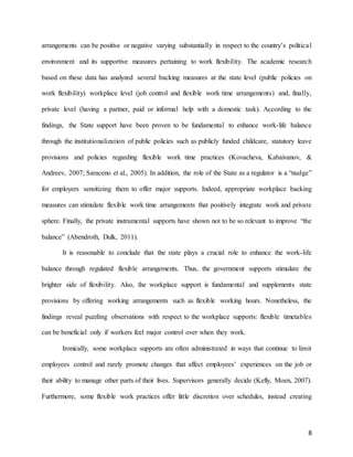 8
arrangements can be positive or negative varying substantially in respect to the country’s political
environment and its supportive measures pertaining to work flexibility. The academic research
based on these data has analyzed several backing measures at the state level (public policies on
work flexibility) workplace level (job control and flexible work time arrangements) and, finally,
private level (having a partner, paid or informal help with a domestic task). According to the
findings, the State support have been proven to be fundamental to enhance work-life balance
through the institutionalization of public policies such as publicly funded childcare, statutory leave
provisions and policies regarding flexible work time practices (Kovacheva, Kabaivanov, &
Andreev, 2007; Saraceno et al., 2005). In addition, the role of the State as a regulator is a “nudge”
for employers sensitizing them to offer major supports. Indeed, appropriate workplace backing
measures can stimulate flexible work time arrangements that positively integrate work and private
sphere. Finally, the private instrumental supports have shown not to be so relevant to improve “the
balance” (Abendroth, Dulk, 2011).
It is reasonable to conclude that the state plays a crucial role to enhance the work-life
balance through regulated flexible arrangements. Thus, the government supports stimulate the
brighter side of flexibility. Also, the workplace support is fundamental and supplements state
provisions by offering working arrangements such as flexible working hours. Nonetheless, the
findings reveal puzzling observations with respect to the workplace supports: flexible timetables
can be beneficial only if workers feel major control over when they work.
Ironically, some workplace supports are often administrated in ways that continue to limit
employees control and rarely promote changes that affect employees’ experiences on the job or
their ability to manage other parts of their lives. Supervisors generally decide (Kelly, Moen, 2007).
Furthermore, some flexible work practices offer little discretion over schedules, instead creating
 