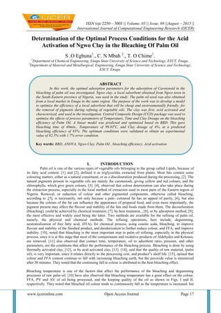ISSN (e): 2250 – 3005 || Volume, 05 || Issue, 08 ||August – 2015 ||
International Journal of Computational Engineering Research (IJCER)
www.ijceronline.com Open Access Journal Page 17
Determination of the Optimal Process Conditions for the Acid
Activation of Ngwo Clay in the Bleaching Of Palm Oil
S .O Egbuna1
., C. N Mbah 2
., T. O Chime1
.
1
Department of Chemical Engineering, Enugu State University of Science and Technology, ESUT, Enugu.
2
Department of Material and Metallurgical, Engineering, Enugu State University of Science and Technology,
ESUT, Enugu.
I. INTRODUCTION
Palm oil is one of the various types of vegetable oils belonging to the group called Lipids, because of
its fatty acid content. [1] and [2], defined it as triglycerides extracted from plants. Most fats contain some
colouring matters, either as a natural constituent, or as a discolouration produced during the processing, [2]. The
natural pigments present in vegetable oils are mainly the caroteniods, giving yellow and red colours, and the
chlorophylls, which give green colours, [3]. [4], observed that colour deterioration can also take place during
the extraction process, especially in the local method of extraction used in most parts of the Eastern region of
Nigeria. Removal, or reduction of colour and other pigmented components, otherwise called bleaching,
according to ,[5], is necessarily, not only because a pale- coloured fat has an appeal of purity, [6], but also
because the colours of the fat can influence the appearance of prepared food, and even more importantly, the
pigment present may affect the flavour and stability of the fats and foods made from them. The decourloration
(bleaching), could be achieved by chemical treatment, [7], by heat treatment, , [8], or by adsorption method, [9];
the most effective and widely used being the latter. Two methods are available for the refining of palm oil,
namely, the physical and chemical methods. The refining operations, here include, degumming,
neutratralization of free fatty acid, (FFA), for chemical process, using caustic soda, bleaching, to improve
flavour and stability of the finished product, and deodorization to further reduce colour, and FFA, and improve
stability. [10], noted that bleaching is the most important step in palm oil refining, especially in the physical
process, since it is at this stage that most of the contaminants and oxidative products of Aldehydes and Ketones,
are removed. [11] also observed that contact time, temperature, oil to adsorbent ratio, pressure, and other
parameters, are the conditions that affect the performance of the bleaching process. Bleaching is done by using
thermally activated clay, [12], or by acid activated clay, [13]. [14], said that the quality of raw material, (palm
oil), is very important, since it relates directly to the processing cost, and product‟s shelf life. [15], opined that
colour and FFA content continue to fall with increasing bleaching earth, but the peroxide value is minimized
after 30 minutes. They noted that the continuing fall in colour is attributed to the heat bleaching effect.
Bleaching temperature is one of the factors that affect the performance of the bleaching and degumming
processes of raw palm oil. [10] have also observed that bleaching temperature has a great effect on the colour,
FFA, PV and AV of oil being processed, and the keeping quality of the oil as shown in Figs. I and II,
respectively. They noted that bleached oil colour tends to continuously fall as the temperature is increased, but
ABSTRACT
In this work, the optimal adsorption parameters for the adsorption of Carotenoid in the
bleaching of palm oil was investigated. Ngwo clay, a local adsorbent obtained from Ngwo town in
the South-Eastern province of Nigeria, was used in the study. The palm oil used was also obtained
from a local market in Enugu in the same region. The purpose of the work was to develop a model
to optimize the efficiency of a local adsorbent that will be cheap and environmentally friendly, for
the removal of pigments during refining of vegetable oils. The clay was first, acid activated and
characterized, and used in the investigation. Central Composite Design (CCD) package was used to
optimize the effects of process parameters of Temperature, Time and Clay Dosage on the bleaching
efficiency of Palm Oil. A linear model was predicted and optimized based on BBD. This gave
bleaching time of 40min., Temperature of 99.83o
C, and Clay dosage of 4%, at a predicted
bleaching efficiency of 83%. The optimum conditions were validated to obtain an experimental
value of 82.5% with 1.7% error condition.
Key words: BBD, ANOVA, Ngwo Clay, Palm Oil , bleaching efficiency, Acid activation
 