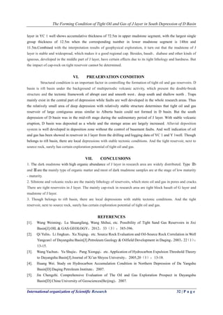 The Forming Condition of Tight Oil and Gas of J layer in South Depression of D Basin
International organization of Scientific Research 32 | P a g e
layer in YC 1 well shows accumulative thickness of 72.5m in upper mudstone segment, with the largest single
group thickness of 12.5m when the corresponding number in lower mudstone segment is 148m and
11.5m.Combined with the interpretation results of geophysical exploration, it turn out that the mudstone of J
layer is stable and widespread, which makes it a good regional cap. Besides, basalt、diabase and other kinds of
igneous, developed in the middle part of J layer, have certain effects due to its tight lithology and hardness. But
the impact of cap-rock on tight reservoir cannot be determined.
VI. PREAERVATION CONDITION
Structural condition is an important factor in controlling the formation of tight oil and gas reservoirs. D
basin is rift basin under the background of multiperiodic volcanic activity, which present the double-break
structure and the tectonic framework of abrupt east and smooth west、deep south and shallow north . Traps
mainly exist in the central part of depression while faults are well developed in the whole research areas. Thus
the relatively small area of deep depression with relatively stable structure determines that tight oil and gas
reservoir of large contiguous areas similar to Alberta basin could not formed in D basin. But the south
depression of D basin was in the mid-rift stage during the sedimentary period of J layer. With stable volcanic
eruption, D basin was deposited as a whole and the storage areas are largely increased. Alluvial deposition
system is well developed in deposition zone without the control of basement faults. And well indication of oil
and gas has been showed in reservoir in J layer from the drilling and logging data of YC 1 and Y 1well. Though
belongs to rift basin, there are local depressions with stable tectonic conditions. And the tight reservoir, next to
source rock, surely has certain exploration potential of tight oil and gas.
VII. CONCLUSIONS
1. The dark mudstone with high organic abundance of J layer in research area are widely distributed. Type Ⅱb
and Ⅲare the mainly type of organic matter and most of dark mudstone samples are at the stage of low maturity
- maturity.
2. Siltstone and volcanic rocks are the mainly lithology of reservoirs, which store oil and gas in pores and cracks.
There are tight reservoirs in J layer. The mainly cap-rock in research area are tight block basalt of G layer and
mudstone of J layer.
3. Though belongs to rift basin, there are local depressions with stable tectonic conditions. And the tight
reservoir, next to source rock, surely has certain exploration potential of tight oil and gas.
REFERENCES
[1]. Wang Weiming，Lu Shuangfang, Wang Shihui, etc. Possibility of Tight Sand Gas Reservoirs in Jixi
Basin[J].OIL & GAS GEOLOGY，2012，33（3）：385-396.
[2]. Qi Yulin，Li Jingkun，Xu Xiqing，etc. Source Rock Evaluation and Oil-Source Rock Correlation in Well
Yangcan1 of Dayangshu Basin[J].Petroleum Geology & Oilfield Development in Daqing，2003，22（1）：
13-15.
[3]. Wang Yachun，Yu Shujie，Pang Xiongqi，etc. Application of Hydrocarbon Expulsion Threshold Theory
to Dayangshu Basin[J].Journal of Xi’an Shiyou University，2005,20（1）：13-18.
[4]. Huang Wei. Study on Hydrocarbon Accumulation Condition in Northern Depression of Da Yangshu
Basin[D].Daqing Petroleum Institute，2007.
[5]. Jin Chengzhi. Comprehensive Evaluation of The Oil and Gas Exploration Prospect in Dayangshu
Basin[D].China University of Geosciences(Beijing)，2007.
 