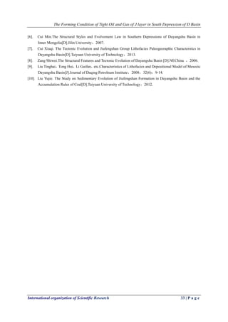 The Forming Condition of Tight Oil and Gas of J layer in South Depression of D Basin
International organization of Scientific Research 33 | P a g e
[6]. Cui Min.The Structural Styles and Evolvement Law in Southern Depressions of Dayangshu Basin in
Inner Mongolia[D].Jilin University，2007.
[7]. Cui Xiuqi. The Tectonic Evolution and Jiufengshan Group Lithofacies Paleogeoraphic Characterstics in
Dayangshu Basin[D].Taiyuan University of Technology，2013.
[8]. Zang Shiwei.The Structural Features and Tectonic Evolution of Dayangshu Basin [D].NEChina ，2006.
[9]. Liu Tinghai，Tong Hui，Li Guifan，etc.Characteristics of Lithofacies and Depositional Model of Mesozic
Dayangshu Basin[J].Journal of Daqing Petroleum Institute，2008，32(6)：9-14.
[10]. Liu Yujie. The Study on Sedimentary Evolution of Jiufengshan Formation in Dayangshu Basin and the
Accumulation Rules of Coal[D].Taiyuan University of Technology，2012.
 