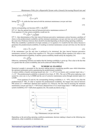 Maintenance Policy for a Repairable System with a Linearly Increasing Hazard rate and
International organization of Scientific Research 25 | P a g e
𝐶 𝑇 =
𝐶 𝑝 +𝐶 𝑟 2𝛽2 𝑡𝑑𝑡
𝑇
0
𝑇
=
𝐶 𝑝
𝑇
+ 𝐶𝑟 𝛽2
𝑇 (12)
Setting
𝑑𝐶 𝑇
𝑑𝑇
= 0, yields the time interval with the minimum maintenance cost per unit time:
𝑇 =
1
𝛽
𝐶 𝑝
𝐶 𝑟
(13)
And its corresponding cost becomes 𝐶 𝑇 = 2𝛽 𝐶𝑝 𝐶𝑟
If 𝑇 ≤ 𝑡 then the optimal time interval between preventive maintenance actions is 𝑇.
From equation (13), the system availability would now be
𝐴 =
𝜇
𝜇+𝛽2 𝑇
=
𝜇
𝜇+𝛽 𝐶 𝑝 /𝐶 𝑟
(14)
If 𝑇˃𝑡 , then determination of the time interval between preventive maintenance actions becomes a problem of
choice as the predetermined availability and the minimum maintenance cost per unit time can not be satisfied at
the same time. Preference between them should be decided depending on the prevailing operating conditions.
When the availability is preferred to be kept constant,i.e.𝑡 in equation (11) would be the best choice because it
guarantees the predetermined availability 𝐴 resulting in minimal maintenance cost per unit time over the interval
(0, 𝑡),
𝐶 𝑡 =
𝐶 𝑝
𝑡
+ 𝐶𝑟 𝛽2
𝑡 (15)
If the maintenance cost per unit time is preferred to be minimised, the time interval between preventive
maintenance actions,𝑇,is gotten from equation (13). This gives availability 𝐴from equation (14) which is less
than the predetermined availability 𝐴 and the system availability should satisfy the inequality (16)
𝐴 >
𝜇 𝜋
2𝛽+𝜇 𝜋
(16)
Otherwise, maintaining minimal cost implies that the limiting availability is given up. This is due to the fact that
it is greater than the system availability and can be achieved without PM action.
VI. NUMERICAL EXAMPLE
Numerical example is presented on the decision making process considering possible cases which determines
the optimum maintenance policy guaranteeing the predetermined availability.
A system exhibits a linearly increasing hazard rate, h(t) = 2 x 10-6
t (t is in hours), and a constant repair rate μ =
2 x 10-2
. The predetermined availability is desired to be at least, 𝐴= 98%. The cost of PM action replacing a new
system by a new one is (Cp) is $4000 and the cost of corrective maintenance action through minimal repair (Cr)
is $200.
From equations (3) and (6), the corresponding limiting availability is A = 95%, which is less than the
predetermined 𝐴= 98%. In order to maintain the predetermined availability, the longest time interval between
PM actions is 𝑡 = 408 hours obtained from equation (11). However, the time interval incurring the minimum
maintenance cost per unit time 𝑇 = 4472 hours obtained from (13) is much longer than 𝑡 = 408 and results in a
system availability of 𝐴 = 82% from equation (14). The results are shown in fig.1.
Fig.1 Maintenance cost per unit time
Depending on the prevailing operating conditions,maintenance decision making is based on the following two
alternatives, either availability or minimum cost:
 