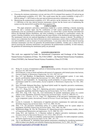 Maintenance Policy for a Repairable System with a Linearly Increasing Hazard rate and
International organization of Scientific Research 26 | P a g e
a. Choosing the minimum maintenance cost per unit time of $1.0 evaluated from equation (12) and giving up
the predetermined availability of 𝐴= 98%. This would ensure that the system availability is kept at 𝐴 =
82% by taking 𝑇 = 4472 hours as the time interval between preventive maintenance actions.
b. Maintaining the predetermined availability of 𝐴= 98% and give up the minimum cost. This option adopts
𝑡 = 408 hours as the time interval between maintenance actions, but the lowest cost of maintaining the
system over the interval (0,𝑡) would be $10, from equation (15).
VII. CONCLUSION
This paper proposed a preventive maintenance model for a system exhibiting a linearly increasing
hazard rate and a constant repair rate.The combination of both system predetermined availability and
maintenance costs are considered as performance measures. It is shown that a system showing such behaviour
follows the Rayleigh lifetime distribution, and when availability is considered as a performance criteria, the
system’s limiting availability can be calculated using the mean lifetime of the distribution and mean repair time.
The maintenance intervals are analysed depending on which performance measure is desired. The problem of
interest was to determine the time interval between preventive maintenance actions when a combination of both
cost and availability is used as measure of system performance. A case arises where the time interval incurring
minimum maintenance cost does not guarantee the predetermined availability. Another case is where the time
interval incurring the minimum maintenance cost guarantees the predetermined availability. In both instances,
the guidelines for determining the maintenance policy are presented.
VIII. ACKNOWLEDGEMENTS
This work was supported by Funds for International Cooperation and Exchange of the National
Natural Science Foundation of China（No.51561125002）; the National Natural Science Foundation,
China (51035001); the National Natural Science Foundation, China (51275190)
REFERENCES
[1] Wang, H. A survey of maintenance policies of deteriorating systems. European Journal of Operational
Research 139, 2002,469-489.
[2] David Sherwin, A note on block and bad-as-old renewal of components with limited system time horizon,
Journal of Quality in Maintenance Engineering, Vol. 3(2), 1997,143-147.
[3] Rao, A.N. and Bhadhury, B.,Opportunistic maintenance of multi-equipment system: A case study,
Quality and Reliability Engineering International, Vol. 16(6), 2000, 487-500.
[4] Kardon, B. and Fredendall,L. D., Incorporating overall probability of system failure into a preventive
maintenance model for a serial system, Journal of Quality in Maintenance Engineering, Vol. 8(4), 2002,
331 – 345.
[5] Sami El-Ferik& Mohamed Ben-Daya, Age-based hybrid model for imperfect preventive maintenance,
IIE Transactions, Vol.38 (4), 2006, 365-375.
[6] Tsai, Y.T., Wang, K.S., Teng, H.Y., Optimizing preventive maintenance for mechanical components
using genetic algorithms, Reliability Engineering and System Safety, Vol.74 (1), 2001,89-97.
[7] Park, D.H., Jung, G.M., Yum, J.K., Cost minimization for periodic maintenance policy of a system
subject to slow degradation, Reliability Engineering and System Safety, Vol.68 (2), 2000,105-112.
[8] Duarte, J.A.C., Craveiro, J.C.T.A., Trigo, T.P., Optimization of the preventive maintenance plan of a
series components system, International Journal of Pressure Vessels and Piping, Vol. 83(4), 2006, 244-
248.
[9] Levitin G, Lisnianski, A., Optimization of imperfect preventive maintenance for multi-state systems,
Reliability Engineering and System Safety, Vol.67 (2), 2000, 193-203.
[10] Zhao, Y.X., On preventive maintenance policy of a critical reliability level for system subject to
degradation, Reliability Engineering and System Safety, 79(3), 2003, 301-308.
[11] Bartholomew-Biggs, M., Zuo, M., Christianson, B., Optimizing preventive maintenance models, Journal
of Computational Optimization and Applications, Vol.35, 2006, 261–279.
[12] Juang, M.G. and Anderson, G., A Bayesian method on adaptive preventive maintenance problem,
European Journal of Operational Research, Vol. 155(2), 2004, 455-473.
[13] Tsai, Y.-T et al., A study of availability centred preventive maintenance for multi-component systems,
Reliability Engineering and System Safety Vol.84, 2004, 261–270.
[14] Tao, Z. and Masatoshi, N., Reliability based optimal maintenance scheduling by considering maintenance
effect to reduce cost, Quality and reliability Engineering International, Vol.21, 2005, 203-220.
 