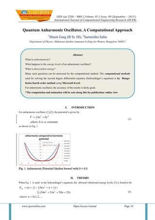 ISSN (e): 2250 – 3005 || Volume, 05 || Issue, 09 ||September – 2015 ||
International Journal of Computational Engineering Research (IJCER)
www.ijceronline.com Open Access Journal Page 18
Quantum Anharmonic Oscillator, A Computational Approach
1
Shreti Garg (B Sc III), 2
Sarmistha Sahu
Department of Physics, Maharani lakshmi Ammanni College for Women, Bangalore 560012
I. INTRODUCTION
For anharmonic oscillator [1],[2], the potential is given by
2 41
2V kx bx
where b is a constant.
 
(1)
as shown in Fig. 1
Fig. 1 Anharmonic Potential (darker brown) with b = 0.5
II. THEORY
When Eq. 1 is used in the Schroedinger’s equation, the allowed vibrational energy levels [3] is found to be
2
231 1
2 2 2
3 2
8
( ) ( )
(34 51 59 21)
0,1,2,...
an
b
E n b n n
n n n
where n
     
  

(2)
Abstract
What is anharmonicity?
What happens to the energy levels of an anharmonic oscillator?
What is dissociation energy?
Many such questions can be answered by the computational method. The computational methods
used for solving the second degree differential equation (Schroedinger’s equation) is by Runge-
Kutta fourth order method using Microsoft-Excel.
For anharmonic oscillator, the accuracy of the results is fairly good.
*The computation and animation will be sent along this for publication/ online view
 