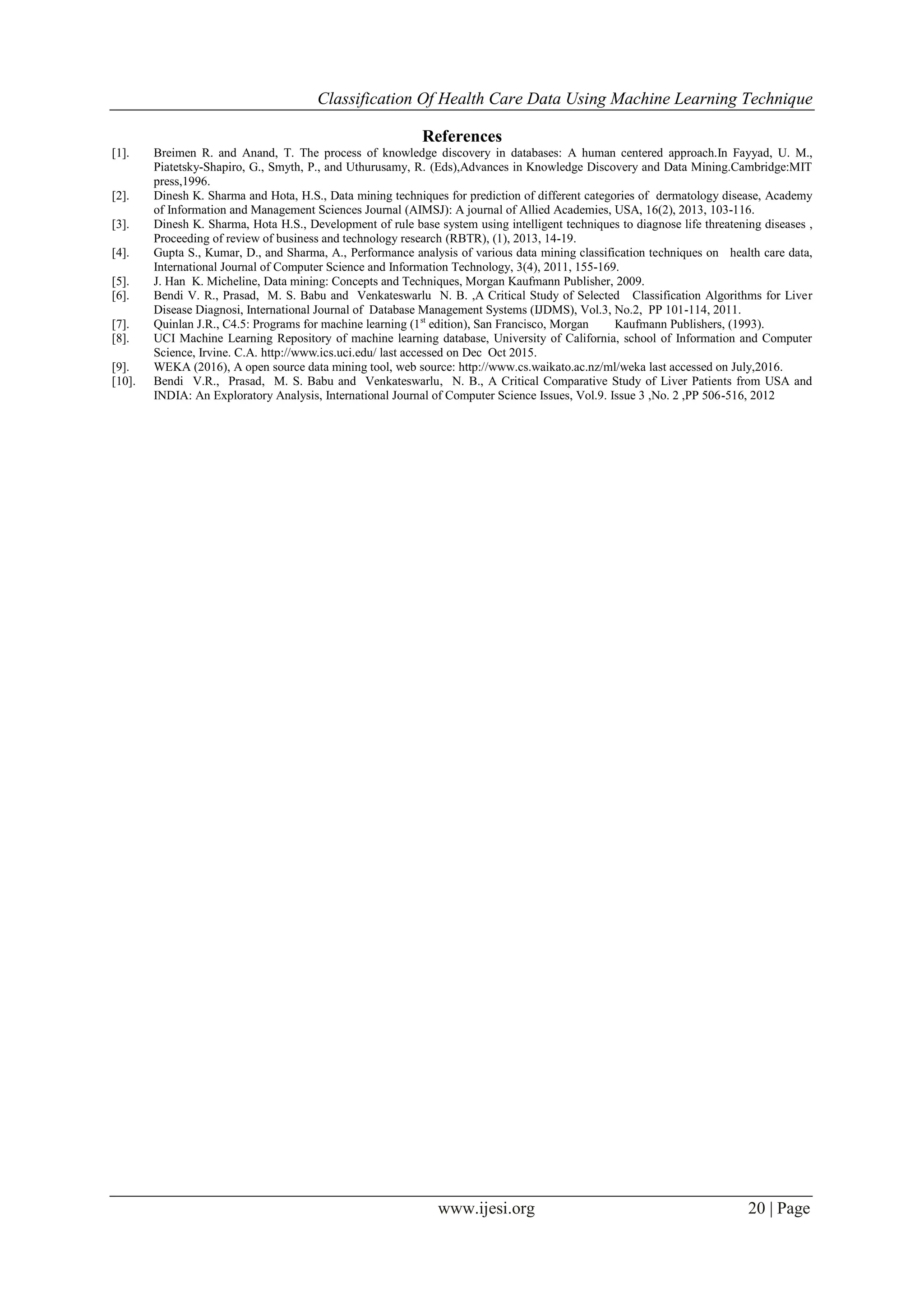 Classification Of Health Care Data Using Machine Learning Technique www.ijesi.org 20 | Page References [1]. Breimen R. and Anand, T. The process of knowledge discovery in databases: A human centered approach.In Fayyad, U. M., Piatetsky-Shapiro, G., Smyth, P., and Uthurusamy, R. (Eds),Advances in Knowledge Discovery and Data Mining.Cambridge:MIT press,1996. [2]. Dinesh K. Sharma and Hota, H.S., Data mining techniques for prediction of different categories of dermatology disease, Academy of Information and Management Sciences Journal (AIMSJ): A journal of Allied Academies, USA, 16(2), 2013, 103-116. [3]. Dinesh K. Sharma, Hota H.S., Development of rule base system using intelligent techniques to diagnose life threatening diseases , Proceeding of review of business and technology research (RBTR), (1), 2013, 14-19. [4]. Gupta S., Kumar, D., and Sharma, A., Performance analysis of various data mining classification techniques on health care data, International Journal of Computer Science and Information Technology, 3(4), 2011, 155-169. [5]. J. Han K. Micheline, Data mining: Concepts and Techniques, Morgan Kaufmann Publisher, 2009. [6]. Bendi V. R., Prasad, M. S. Babu and Venkateswarlu N. B. ,A Critical Study of Selected Classification Algorithms for Liver Disease Diagnosi, International Journal of Database Management Systems (IJDMS), Vol.3, No.2, PP 101-114, 2011. [7]. Quinlan J.R., C4.5: Programs for machine learning (1st edition), San Francisco, Morgan Kaufmann Publishers, (1993). [8]. UCI Machine Learning Repository of machine learning database, University of California, school of Information and Computer Science, Irvine. C.A. http://www.ics.uci.edu/ last accessed on Dec Oct 2015. [9]. WEKA (2016), A open source data mining tool, web source: http://www.cs.waikato.ac.nz/ml/weka last accessed on July,2016. [10]. Bendi V.R., Prasad, M. S. Babu and Venkateswarlu, N. B., A Critical Comparative Study of Liver Patients from USA and INDIA: An Exploratory Analysis, International Journal of Computer Science Issues, Vol.9. Issue 3 ,No. 2 ,PP 506-516, 2012 