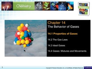 14.1 The Gas Laws >
1 Copyright © Pearson Education, Inc., or its affiliates. All Rights Reserved.
Chapter 14
The Behavior of Gases
14.1 Properties of Gases
14.2 The Gas Laws
14.3 Ideal Gases
14.4 Gases: Mixtures and Movements
 
