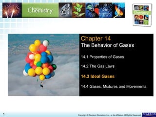 14.3 Ideal Gases >
1 Copyright © Pearson Education, Inc., or its affiliates. All Rights Reserved.
Chapter 14
The Behavior of Gases
14.1 Properties of Gases
14.2 The Gas Laws
14.3 Ideal Gases
14.4 Gases: Mixtures and Movements
 