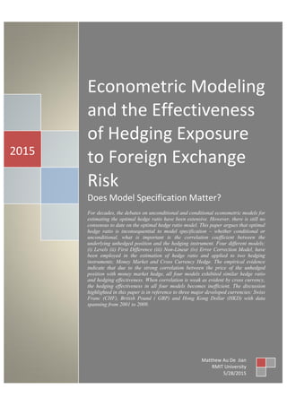 Econometric Modeling
and the Effectiveness
of Hedging Exposure
to Foreign Exchange
Risk
Does Model Specification Matter?
For decades, the debates on unconditional and conditional econometric models for
estimating the optimal hedge ratio have been extensive. However, there is still no
consensus to date on the optimal hedge ratio model. This paper argues that optimal
hedge ratio is inconsequential to model specification – whether conditional or
unconditional, what is important is the correlation coefficient between the
underlying unhedged position and the hedging instrument. Four different models;
(i) Levels (ii) First Difference (iii) Non-Linear (iv) Error Correction Model, have
been employed in the estimation of hedge ratio and applied to two hedging
instruments; Money Market and Cross Currency Hedge. The empirical evidence
indicate that due to the strong correlation between the price of the unhedged
position with money market hedge, all four models exhibited similar hedge ratio
and hedging effectiveness. When correlation is weak as evident by cross currency,
the hedging effectiveness in all four models becomes inefficient. The discussion
highlighted in this paper is in reference to three major developed currencies: Swiss
Franc (CHF), British Pound ( GBP) and Hong Kong Dollar (HKD) with data
spanning from 2001 to 2009.
2015
Matthew Au De Jian
RMIT University
5/28/2015
 