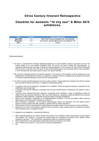China Century Itinerant Retrospective
Checklist for domestic “10 city tour” & Milan 2015
exhibitions.
Date Version Responsible/author
April 2002 1.0 Wine Food Tourism Strategies Pty. Ltd (Australia)
November
2011
2.0 Jan Hauters (jhauters@animasuri.com) (Beijing, P.R.
China)
2.1
Attributes/properties
 we have to understand the individual attributes/properties of a good exhibition series (in general) to ensure the
overall quality of our own specific exhibition series. So too do we have to define the sub-categories or
peripheral influences that can make or break the conceptualization (= from the point of view of those individuals
with the vision), execution (from the point of view of the working teams and individuals within it) and evaluation
(= from the sponsors and visitors' point of view) of a "good" exhibition.
 We must ask ourselves general and specific questions. The answer to this question must be deeper and more
detailed than "something that is shown in a space for a duration of time to a target group of people with the goal
to increase awareness leading to economic and cultural growth"
 So, there are some central question(s) we have to ask ourselves. These might look complex but in fact the answer
can very well be simple and obvious. In regards to attributes/properties:
 In general, what are the attributes / properties of an exhibition? What are specific attributes / properties for the
exhibition(s) we are planning?
 In general, what are the attributes / properties that connect a whole series of exhibitions? Any specific ones in
our case?
 I assume some important/dominant attributes / properties of the exhibition / series of exhibitions should be
different from any previous exhibitions. Why, and which attributes / properties should be different from previous
exhibitions? Which attributes / properties should be similar to previous exhibitions?
 What are the attributes / properties of an idealized/utopian exhibition in the far future/past? What would be
detrimental in not achieving this (besides "no money")?
 Which attributes / properties do we believe attract/repulse visitors and sponsors? Can we devise tools to
reduce our bias and gain hard data; perhaps a questionnaire to visitors /sponsors?
 What are the minimum requirements of vendors/service providers aiding in the construction of the exhibitions?
 please think of a few more pertinent questions that can provide a clear working space to develop our projects
more coherently and in a targeted manner.
 In regards to sub-categories or peripheral influences:
 Which external parties do we need to ensure the success of our exhibition series? (the answer must be beyond
"rich people." For instance, in general this would imply the contractual commitment from specific artists,
institutions, sponsors... The commitment requirements need to be specific/concrete.
 Which departments, their participating individuals and their processes do we need?
 which contact do we need? (i.e. city councils, commerce departments,
 etc
contact: jhauters@animasuri.com
 