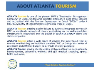 ATLANTA Tourism is one of the pioneer DMC’s “Destination Management
Company” in Dubai, United Arab Emirates established since 1996; licensed
and accredited with the Tourism Department in Dubai “DTCM” under #
608730, Ministry of Economic Development & Trade of Dubai.
ATLANTA Tourism offering quality leisure & business integrated services in
UAE to worldwide network of clients, capitalizing on the well-established
infrastructure, reputation and the power of ATLANTA GROUP assets and
sister companies.
ATLANTA Tourism offers a wide range of services that cater to all types of
tourists whether they are individual travelers “FIT” or Groups that suites all
categories and different budget, tailor made or ready packages.
ATLANTA Tourism serving clients seeking all types of tourism such as family,
honeymooners, adventure, wellness and spa, medical, shopping, sports,
MICE, and more.
ABOUT ATLANTA TOURISM
“Your Reliable Tourism Partner”
 