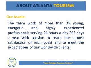 The team work of more than 35 young,
energetic and highly experienced
professionals serving 24 hours a day 365 days
a year with passion to reach the utmost
satisfaction of each guest and to meet the
expectations of our worldwide clients.
ABOUT ATLANTA TOURISM
Our Assets:
“Your Reliable Tourism Partner”
 