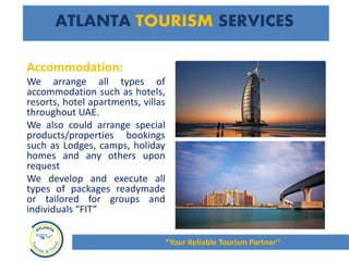 Accommodation:
We arrange all types of
accommodation such as hotels,
resorts, hotel apartments, villas
throughout UAE.
We also could arrange special
products/properties bookings
such as Lodges, camps, holiday
homes and any others upon
request
We develop and execute all
types of packages readymade
or tailored for groups and
individuals “FIT”
ATLANTA TOURISM SERVICES
“Your Reliable Tourism Partner”
 