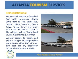 ATLANTA TOURISM SERVICES
Transportations:
We own and manage a diversified
fleet with professional drivers
varies from 50 seat Scania Bus,
Coasters, HiAce, Toyota H1, Toyota
Previa, Toyota Camry and other
sedans, also we have a rich mix of
4X4 vehicles such as Toyota Land
Cruiser, Nissan Patrol & Hummer.
We are capable to handle and
provide all types of transportation
and transfers within UAE with our
own fleet and any specifically
requested vehicle type or model
“Your Reliable Tourism Partner”
 