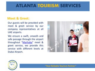 Meet & Greet:
Our guests will be provided with
meet & greet service by our
company representatives at all
UAE airports.
We ensure a swift, smooth and
safe passage through the airport
throughout “Marhaba” meet &
greet service, we provide this
service with different levels at
Dubai Airport.
ATLANTA TOURISM SERVICES
“Your Reliable Tourism Partner”
 
