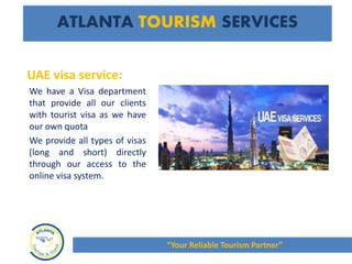 UAE visa service:
We have a Visa department
that provide all our clients
with tourist visa as we have
our own quota
We provide all types of visas
(long and short) directly
through our access to the
online visa system.
ATLANTA TOURISM SERVICES
“Your Reliable Tourism Partner”
 
