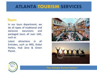 Tours:
In our tours department, we
do all types of traditional and
exclusive excursions and
packaged tours all over UAE,
such as
Latest attractions in all
Emirates, such as IMG, Dubai
Parkes, Hub Zero & Green
Planet.
ATLANTA TOURISM SERVICES
“Your Reliable Tourism Partner”
 