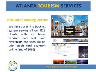 We have our online booking
system serving all our B2B
clients with all travel
services and real time
availability and soon will be
with credit card payment
online (end of 2016)
ATLANTA TOURISM SERVICES
“Your Reliable Tourism Partner”
B2B Online Booking System:
 