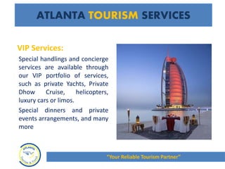 VIP Services:
Special handlings and concierge
services are available through
our VIP portfolio of services,
such as private Yachts, Private
Dhow Cruise, helicopters,
luxury cars or limos.
Special dinners and private
events arrangements, and many
more
ATLANTA TOURISM SERVICES
“Your Reliable Tourism Partner”
 