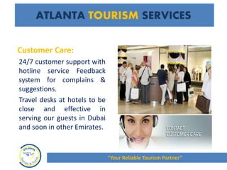 Customer Care:
24/7 customer support with
hotline service Feedback
system for complains &
suggestions.
Travel desks at hotels to be
close and effective in
serving our guests in Dubai
and soon in other Emirates.
ATLANTA TOURISM SERVICES
“Your Reliable Tourism Partner”
 