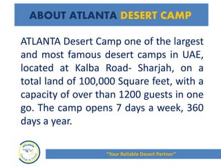 ATLANTA Desert Camp one of the largest
and most famous desert camps in UAE,
located at Kalba Road- Sharjah, on a
total land of 100,000 Square feet, with a
capacity of over than 1200 guests in one
go. The camp opens 7 days a week, 360
days a year.
ABOUT ATLANTA DESERT CAMP
“Your Reliable Desert Partner”
 