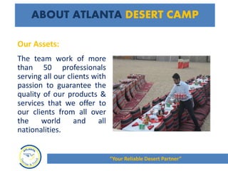 ABOUT ATLANTA DESERT CAMP
The team work of more
than 50 professionals
serving all our clients with
passion to guarantee the
quality of our products &
services that we offer to
our clients from all over
the world and all
nationalities.
Our Assets:
“Your Reliable Desert Partner”
 
