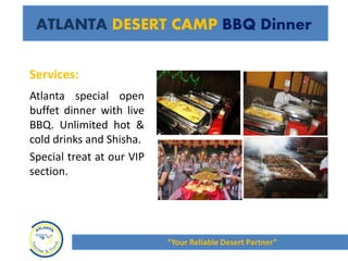 Atlanta special open
buffet dinner with live
BBQ. Unlimited hot &
cold drinks and Shisha.
Special treat at our VIP
section.
ATLANTA DESERT CAMP BBQ Dinner
Services:
“Your Reliable Desert Partner”
 