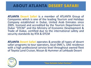 ATLANTA Desert Safari is a member of ATLANTA Group of
Companies which is one of the leading Tourism and Holidays
Company established in Dubai, United Arab Emirates since
2005. licensed and accredited by the Tourism Department in
Dubai “DTCM” and the Ministry of Economic Development &
Trade of Dubai, certified due to the international safety and
security standards by RTA & DTCM
ATLANTA Desert Safari operates & provide all types of desert
safari programs to tour operators, local DMC’s, UAE residence
with a high professional service level throughout owned fleet
of Toyota Land Cruiser, Nissan & Hummer at Lehbaab Desert
ABOUT ATLANTA DESERT SAFARI
“Your Reliable Safari Partner”
 