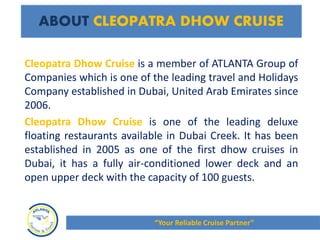 Cleopatra Dhow Cruise is a member of ATLANTA Group of
Companies which is one of the leading travel and Holidays
Company established in Dubai, United Arab Emirates since
2006.
Cleopatra Dhow Cruise is one of the leading deluxe
floating restaurants available in Dubai Creek. It has been
established in 2005 as one of the first dhow cruises in
Dubai, it has a fully air-conditioned lower deck and an
open upper deck with the capacity of 100 guests.
ABOUT CLEOPATRA DHOW CRUISE
“Your Reliable Cruise Partner”
 