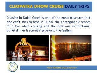 Cruising in Dubai Creek is one of the great pleasures that
one can’t miss to have in Dubai, the photographic scenes
of Dubai while cruising and the delicious international
buffet dinner is something beyond the feeling.
CLEOPATRA DHOW CRUISE DAILY TRIPS
“Your Reliable Cruise Partner”
 