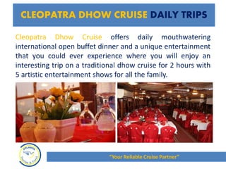 Cleopatra Dhow Cruise offers daily mouthwatering
international open buffet dinner and a unique entertainment
that you could ever experience where you will enjoy an
interesting trip on a traditional dhow cruise for 2 hours with
5 artistic entertainment shows for all the family.
CLEOPATRA DHOW CRUISE DAILY TRIPS
“Your Reliable Cruise Partner”
 