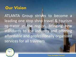 Our Vision
ATLANTA Group strives to become a
leading one stop shop travel & tourism
operator in the region, bringing new
standards to the industry and offering
affordable and professionally organized
services for all travelers
“Your Reliable Partner”
 