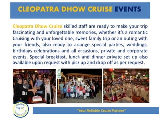Cleopatra Dhow Cruise skilled staff are ready to make your trip
fascinating and unforgettable memories, whether it’s a romantic
Cruising with your loved one, sweet family trip or an outing with
your friends, also ready to arrange special parties, weddings,
birthdays celebrations and all occasions, private and corporate
events. Special breakfast, lunch and dinner private set up also
available upon request with pick up and drop off as per request.
CLEOPATRA DHOW CRUISE EVENTS
“Your Reliable Cruise Partner”
 