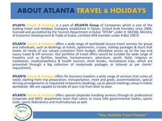 ATLANTA Travels & Holidays is a part of ATLANTA Group of Companies which is one of the
leading travel and Holidays Company established in Dubai, United Arab Emirates since 2006;
licensed and accredited by the Tourism Department in Dubai “DTCM” under #: 582306, Ministry
of Economic Development & Trade of Dubai, certified IATA member under # 862 10972
ATLANTA Travels & Holidays offers a wide range of worldwide leisure travel services for group
and individuals, such as bookings at hotels, apartments, cruises, holiday packages & tours that
meets all needs of our valued customers from budget, affordable prices up to the top end
luxury travel & VIP services. Our portfolio of travel offers would be suitable for wide range of
travelers such as families, beaches, honeymooners, adventure, youth, Halal, religious or
meditation, medical/wellness & health tourism, short breaks, recreational trips, which are
presented through a big collection of readymade packages or tailored as per clients’
requirement.
ATLANTA Travels & Holidays offers for business travelers a wide range of services that suites all
needs starting from trip preparation, transportation, meet and greet, accommodation, special
dinning arrangements or requested restaurants bookings, up to special meetings setup in hotels
worldwide. We are capable to handle all your trip from door to door.
ATLANTA Travels & Holidays offers special corporate handling services through its professional
Corporate and MICE department team that caters to many UAE governmental bodies, sports
clubs, sports federations and multinationals as well.
ABOUT ATLANTA TRAVEL & HOLIDAYS
“Your Reliable Travel Partner”
 