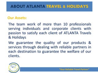 The team work of more than 10 professionals
serving individuals and corporate clients with
passion to satisfy each client of ATLANTA Travels
& Holidays
We guarantee the quality of our products &
services through dealing with reliable partners in
each destination to guarantee the welfare of our
clients.
Our Assets:
ABOUT ATLANTA TRAVEL & HOLIDAYS
“Your Reliable Travel Partner”
 