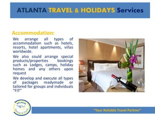 Accommodation:
We arrange all types of
accommodation such as hotels,
resorts, hotel apartments, villas
worldwide.
We also could arrange special
products/properties bookings
such as Lodges, camps, holiday
homes and any others upon
request
We develop and execute all types
of packages readymade or
tailored for groups and individuals
“FIT”
“Your Reliable Travel Partner”
ATLANTA TRAVEL & HOLIDAYS Services
 