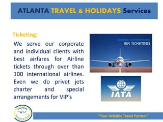 Ticketing:
We serve our corporate
and individual clients with
best airfares for Airline
tickets through over than
100 international airlines.
Even we do privet jets
charter and special
arrangements for VIP’s
“Your Reliable Travel Partner”
ATLANTA TRAVEL & HOLIDAYS Services
 