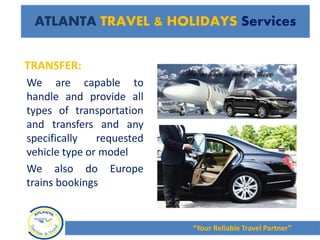 TRANSFER:
We are capable to
handle and provide all
types of transportation
and transfers and any
specifically requested
vehicle type or model
We also do Europe
trains bookings
“Your Reliable Travel Partner”
ATLANTA TRAVEL & HOLIDAYS Services
 