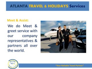 Meet & Assist:
We do Meet &
greet service with
our company
representatives &
partners all over
the world.
“Your Reliable Travel Partner”
ATLANTA TRAVEL & HOLIDAYS Services
 