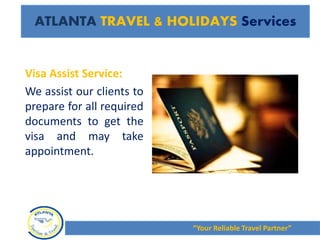 Visa Assist Service:
We assist our clients to
prepare for all required
documents to get the
visa and may take
appointment.
“Your Reliable Travel Partner”
ATLANTA TRAVEL & HOLIDAYS Services
 